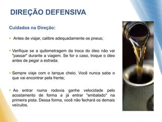 DIREÇÃO DEFENSIVA
Cuidados na Direção:
 Antes de viajar, calibre adequadamente os pneus;
 Verifique se a quilometragem da troca do óleo não vai
"passar" durante a viagem. Se for o caso, troque o óleo
antes de pegar a estrada;
 Sempre viaje com o tanque cheio. Você nunca sabe o
que vai encontrar pela frente;
 Ao entrar numa rodovia ganhe velocidade pelo
acostamento de forma a já entrar "embalado" na
primeira pista. Dessa forma, você não fechará os demais
veículos.
 