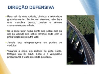 DIREÇÃO DEFENSIVA
 Para sair de uma rodovia, diminua a velocidade
gradativamente. Se houver desnível, não faça
uma manobra brusca, deslize o veículo
suavemente para o lado;
 Se o pneu furar numa ponte (via sobre mar ou
rio) ou viaduto (via sobre terreno) ande com o
pneu furado até o outro lado;
 Jamais faça ultrapassagens em pontes ou
viadutos;
 Viajando à noite, em rodovia de pista dupla,
trafegue até 80 km/h. Essa é a velocidade
proporcional à visão oferecida pelo farol.
 