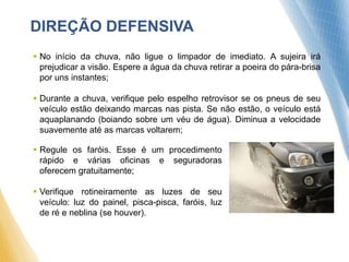 DIREÇÃO DEFENSIVA
 No início da chuva, não ligue o limpador de imediato. A sujeira irá
prejudicar a visão. Espere a água da chuva retirar a poeira do pára-brisa
por uns instantes;
 Durante a chuva, verifique pelo espelho retrovisor se os pneus de seu
veículo estão deixando marcas nas pista. Se não estão, o veículo está
aquaplanando (boiando sobre um véu de água). Diminua a velocidade
suavemente até as marcas voltarem;
 Regule os faróis. Esse é um procedimento
rápido e várias oficinas e seguradoras
oferecem gratuitamente;
 Verifique rotineiramente as luzes de seu
veículo: luz do painel, pisca-pisca, faróis, luz
de ré e neblina (se houver).
 