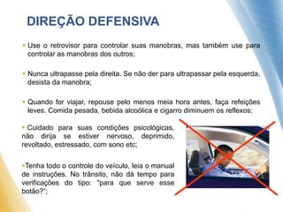 DIREÇÃO DEFENSIVA
 Use o retrovisor para controlar suas manobras, mas também use para
controlar as manobras dos outros;
 Nunca ultrapasse pela direita. Se não der para ultrapassar pela esquerda,
desista da manobra;
 Quando for viajar, repouse pelo menos meia hora antes, faça refeições
leves. Comida pesada, bebida alcoólica e cigarro diminuem os reflexos;
 Cuidado para suas condições psicológicas,
não dirija se estiver nervoso, deprimido,
revoltado, estressado, com sono etc;
Tenha todo o controle do veículo, leia o manual
de instruções. No trânsito, não dá tempo para
verificações do tipo: "para que serve esse
botão?”;
 
