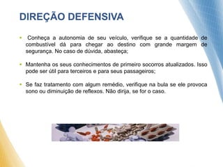 DIREÇÃO DEFENSIVA
 Conheça a autonomia de seu veículo, verifique se a quantidade de
combustível dá para chegar ao destino com grande margem de
segurança. No caso de dúvida, abasteça;
 Mantenha os seus conhecimentos de primeiro socorros atualizados. Isso
pode ser útil para terceiros e para seus passageiros;
 Se faz tratamento com algum remédio, verifique na bula se ele provoca
sono ou diminuição de reflexos. Não dirija, se for o caso.
 