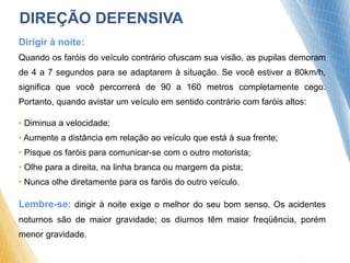 Dirigir à noite:
Quando os faróis do veículo contrário ofuscam sua visão, as pupilas demoram
de 4 a 7 segundos para se adaptarem à situação. Se você estiver a 80km/h,
significa que você percorrerá de 90 a 160 metros completamente cego.
Portanto, quando avistar um veículo em sentido contrário com faróis altos:
• Diminua a velocidade;
• Aumente a distância em relação ao veículo que está à sua frente;
• Pisque os faróis para comunicar-se com o outro motorista;
• Olhe para a direita, na linha branca ou margem da pista;
• Nunca olhe diretamente para os faróis do outro veículo.
Lembre-se: dirigir à noite exige o melhor do seu bom senso. Os acidentes
noturnos são de maior gravidade; os diurnos têm maior freqüência, porém
menor gravidade.
DIREÇÃO DEFENSIVA
 