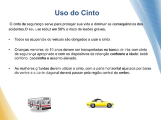 O cinto de segurança serve para proteger sua vida e diminuir as consequências dos
acidentes.O seu uso reduz em 50% o risco de lesões graves.
• Todos os ocupantes do veículo são obrigados a usar o cinto.
• Crianças menores de 10 anos devem ser transportadas no banco de trás com cinto
de segurança apropriado e com os dispositivos de retenção conforme a idade: bebê
conforto, cadeirinha e assento elevado.
• As mulheres grávidas devem utilizar o cinto, com a parte horizontal ajustada por baixo
do ventre e a parte diagonal deverá passar pela região central do ombro.
Uso do Cinto
 