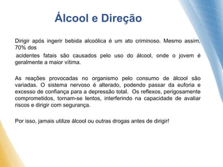 Álcool e Direção
Dirigir após ingerir bebida alcoólica é um ato criminoso. Mesmo assim,
70% dos
acidentes fatais são causados pelo uso do álcool, onde o jovem é
geralmente a maior vítima.
As reações provocadas no organismo pelo consumo de álcool são
variadas. O sistema nervoso é alterado, podendo passar da euforia e
excesso de confiança para a depressão total. Os reflexos, perigosamente
comprometidos, tornam-se lentos, interferindo na capacidade de avaliar
riscos e dirigir com segurança.
Por isso, jamais utilize álcool ou outras drogas antes de dirigir!
 