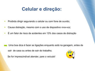 Celular e direção:
 Proibido dirigir segurando o celular ou com fone de ouvido;
 Causa distração, mesmo com o uso de dispositivo viva-voz;
 É um fator de risco de acidentes em 13% dos casos de distração
 Uma boa dica é fazer as ligações enquanto está na garagem, antes de
sair de casa ou antes de sair do trabalho;
Se for imprescindível atender, pare o veículo!
 