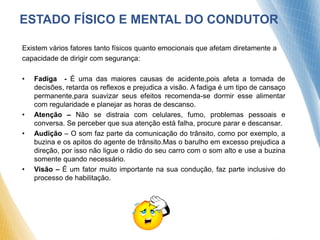 Existem vários fatores tanto físicos quanto emocionais que afetam diretamente a
capacidade de dirigir com segurança:
• Fadiga - É uma das maiores causas de acidente,pois afeta a tomada de
decisões, retarda os reflexos e prejudica a visão. A fadiga é um tipo de cansaço
permanente,para suavizar seus efeitos recomenda-se dormir esse alimentar
com regularidade e planejar as horas de descanso.
• Atenção – Não se distraia com celulares, fumo, problemas pessoais e
conversa. Se perceber que sua atenção está falha, procure parar e descansar.
• Audição – O som faz parte da comunicação do trânsito, como por exemplo, a
buzina e os apitos do agente de trânsito.Mas o barulho em excesso prejudica a
direção, por isso não ligue o rádio do seu carro com o som alto e use a buzina
somente quando necessário.
• Visão – É um fator muito importante na sua condução, faz parte inclusive do
processo de habilitação.
ESTADO FÍSICO E MENTAL DO CONDUTOR
 