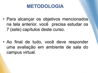 METODOLOGIA
• Para alcançar os objetivos mencionados
na tela anterior, você precisa estudar os
7 (sete) capítulos deste curso.
• Ao final de tudo, você deve responder
uma avaliação em ambiente de sala do
campus virtual.
 