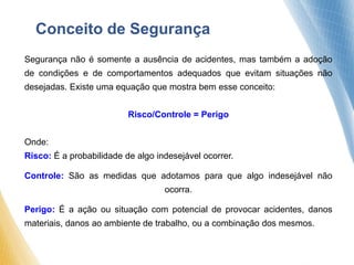 Segurança não é somente a ausência de acidentes, mas também a adoção
de condições e de comportamentos adequados que evitam situações não
desejadas. Existe uma equação que mostra bem esse conceito:
Risco/Controle = Perigo
Onde:
Risco: É a probabilidade de algo indesejável ocorrer.
Controle: São as medidas que adotamos para que algo indesejável não
ocorra.
Perigo: É a ação ou situação com potencial de provocar acidentes, danos
materiais, danos ao ambiente de trabalho, ou a combinação dos mesmos.
Conceito de Segurança
 