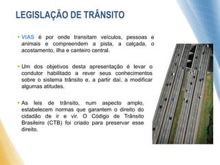  VIAS é por onde transitam veículos, pessoas e
animais e compreendem a pista, a calçada, o
acostamento, ilha e canteiro central.
 As leis de trânsito, num aspecto amplo,
estabelecem normas que garantem o direito do
cidadão de ir e vir. O Código de Trânsito
Brasileiro (CTB) foi criado para preservar esse
direito.
 Um dos objetivos desta apresentação é levar o
condutor habilitado a rever seus conhecimentos
sobre o sistema trânsito e, a partir daí, a modificar
algumas atitudes.
LEGISLAÇÃO DE TRÂNSITO
 