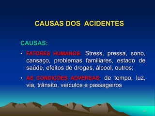 10
CAUSAS DOS ACIDENTES
CAUSAS:
• FATORES HUMANOS: Stress, pressa, sono,
cansaço, problemas familiares, estado de
saúde, efeitos de drogas, álcool, outros;
• AS CONDIÇÕES ADVERSAS: de tempo, luz,
via, trânsito, veículos e passageiros
 