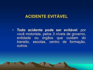 11
ACIDENTE EVITÁVEL
• Todo acidente pode ser evitável: por
você motorista, pelos 3 níveis de governo,
entidade ou órgãos que cuidam do
transito, escolas, centro de formação,
outros.
 