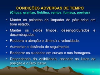 15
CONDIÇÕES ADVERSAS DE TEMPO
(Chuva, granizo, Neblina, ventos, fumaça, poeiras)
• Manter as palhetas do limpador de pára-brisa em
bom estado.
• Manter os vidros limpos, desengordurados e
desembaçados.
• Redobra a atenção e diminuir a velocidade.
• Aumentar a distância de seguimento.
• Redobrar os cuidados em curvas e nas frenagens.
• Dependendo da visibilidade, acender as luzes de
posição e o farol baixo
 