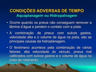16
CONDIÇÕES ADVERSAS DE TEMPO
Aquaplanagem ou Hidropalnagem
• Ocorre quando os pneus não conseguem remover a
lâmina d’água e perdem o contato com a pista.
• A combinação de pneus com sulcos gastos,
velocidade alta e o volume de água na pista, são as
principais causas da hidroplanagem.
• O fenômeno acontece pela combinação de vários
fatores: alta velocidade do veículo, pneus mal
calibrados com sulcos gastos e o volume de água na
pista de rolamento.
 