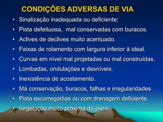17
• Sinalização inadequada ou deficiente;
• Pista defeituosa, mal conservadas com buracos.
• Aclives de declives muito acentuado.
• Faixas de rolamento com largura inferior à ideal.
• Curvas em nível mal projetadas ou mal construídas.
• Lombadas, ondulações e desníveis.
• Inexistência de acostamento.
• Má conservação, buracos, falhas e irregularidades
• Pista escorregadias ou com drenagem deficiente.
• Vegetação muito próxima da pista.
CONDIÇÕES ADVERSAS DE VIA
 