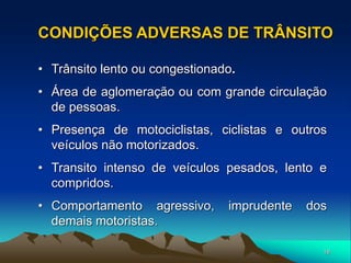 18
• Trânsito lento ou congestionado.
• Área de aglomeração ou com grande circulação
de pessoas.
• Presença de motociclistas, ciclistas e outros
veículos não motorizados.
• Transito intenso de veículos pesados, lento e
compridos.
• Comportamento agressivo, imprudente dos
demais motoristas.
CONDIÇÕES ADVERSAS DE TRÂNSITO
 