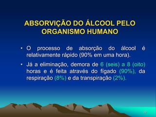 22
ABSORVIÇÃO DO ÁLCOOL PELO
ORGANISMO HUMANO
• O processo de absorção do álcool é
relativamente rápido (90% em uma hora).
• Já a eliminação, demora de 6 (seis) a 8 (oito)
horas e é feita através do fígado (90%), da
respiração (8%) e da transpiração (2%).
 