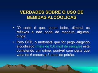 23
VERDADES SOBRE O USO DE
BEBIDAS ALCÓOLICAS
• "O certo é que, quem bebe, diminui os
reflexos e não pode de maneira alguma,
dirigir.
• Pelo CTB, o motorista que for pego dirigindo
alcoolizado (mais de 0,6 mg/l de sangue) está
cometendo um crime, punível com pena que
varia de 6 meses a 3 anos de prisão.
 