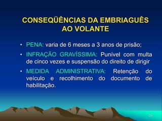 24
CONSEQÜÊNCIAS DA EMBRIAGUÊS
AO VOLANTE
• PENA: varia de 6 meses a 3 anos de prisão;
• INFRAÇÃO GRAVÍSSIMA: Punível com multa
de cinco vezes e suspensão do direito de dirigir
• MEDIDA ADMINISTRATIVA: Retenção do
veículo e recolhimento do documento de
habilitação.
 