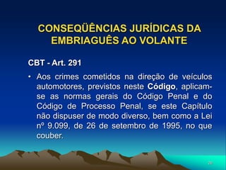 26
CONSEQÜÊNCIAS JURÍDICAS DA
EMBRIAGUÊS AO VOLANTE
CBT - Art. 291
• Aos crimes cometidos na direção de veículos
automotores, previstos neste Código, aplicam-
se as normas gerais do Código Penal e do
Código de Processo Penal, se este Capítulo
não dispuser de modo diverso, bem como a Lei
nº 9.099, de 26 de setembro de 1995, no que
couber.
 