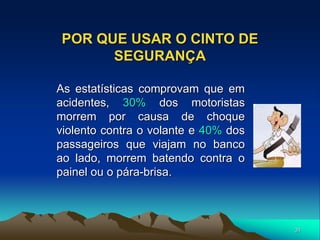 31
POR QUE USAR O CINTO DE
SEGURANÇA
As estatísticas comprovam que em
acidentes, 30% dos motoristas
morrem por causa de choque
violento contra o volante e 40% dos
passageiros que viajam no banco
ao lado, morrem batendo contra o
painel ou o pára-brisa.
 