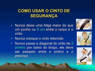 32
COMO USAR O CINTO DE
SEGURANÇA
• Nunca deixe uma folga maior do que
um punho ou 5 cm entre o corpo e o
cinto.
• Nunca coloque o cinto retorcido
• Nunca passe a diagonal do cinto de 3
pontos por baixo do braço, ele deve
ser passado entre o ombro e o
pescoço.
 