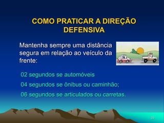 33
COMO PRATICAR A DIREÇÃO
DEFENSIVA
02 segundos se automóveis
04 segundos se ônibus ou caminhão;
06 segundos se articulados ou carretas.
Mantenha sempre uma distância
segura em relação ao veículo da
frente:
 