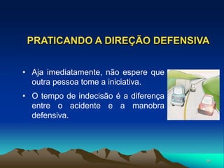35
PRATICANDO A DIREÇÃO DEFENSIVA
• Aja imediatamente, não espere que
outra pessoa tome a iniciativa.
• O tempo de indecisão é a diferença
entre o acidente e a manobra
defensiva.
 