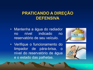 44
PRATICANDO A DIREÇÃO
DEFENSIVA
• Mantenha a água do radiador
no nível indicado no
reservatório de seu veículo.
• Verifique o funcionamento do
limpador de pára-brisa, o
nível do reservatório de água
e o estado das palhetas.
 