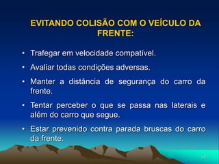 46
• Trafegar em velocidade compatível.
• Avaliar todas condições adversas.
• Manter a distância de segurança do carro da
frente.
• Tentar perceber o que se passa nas laterais e
além do carro que segue.
• Estar prevenido contra parada bruscas do carro
da frente.
EVITANDO COLISÃO COM O VEÍCULO DA
FRENTE:
 