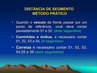 47
DISTÂNCIA DE SEGMENTO
MÉTODO PRÁTICO
• Quando o veículo da frente passar por um
ponto de referência, você deve contar
pausadamente 51 e 52. (dois segundos)
• Caminhões e ônibus, é necessário contar
51, 52, 53 e 54, (4 segundos)
• Carretas é necessário contar 51, 52, 53,
54,55 e 56 (seis segundos)
 