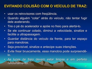 48
• usar os retrovisores com freqüência.
• Quando alguém “colar” atrás do veículo, não tentar fugir
dele acelerando.
• Tire o pé do acelerador e apóie no freio para alertá-lo.
• Se ele continuar colado, diminui a velocidade, sinalize e
facilite a ultrapassagem.
• Guardar distância do veículo da frente, para ter espaço
para manobras.
• Seja previsível, sinalize e antecipe suas intenções.
• Evite frear bruscamente, essa manobra pode surpreendê-
lo.
• As luzes de freio devem estar limpas e em perfeito
funcionamento.
EVITANDO COLISÃO COM O VEÍCULO DE TRAZ:
 