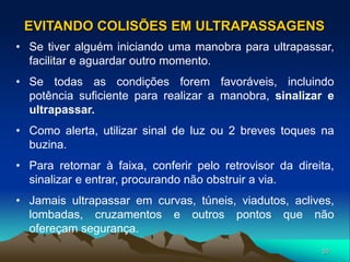 50
• Se tiver alguém iniciando uma manobra para ultrapassar,
facilitar e aguardar outro momento.
• Se todas as condições forem favoráveis, incluindo
potência suficiente para realizar a manobra, sinalizar e
ultrapassar.
• Como alerta, utilizar sinal de luz ou 2 breves toques na
buzina.
• Para retornar à faixa, conferir pelo retrovisor da direita,
sinalizar e entrar, procurando não obstruir a via.
• Jamais ultrapassar em curvas, túneis, viadutos, aclives,
lombadas, cruzamentos e outros pontos que não
ofereçam segurança.
EVITANDO COLISÕES EM ULTRAPASSAGENS
 