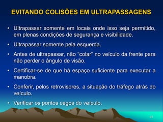 51
• Ultrapassar somente em locais onde isso seja permitido,
em plenas condições de segurança e visibilidade.
• Ultrapassar somente pela esquerda.
• Antes de ultrapassar, não “colar” no veículo da frente para
não perder o ângulo de visão.
• Certificar-se de que há espaço suficiente para executar a
manobra.
• Conferir, pelos retrovisores, a situação do tráfego atrás do
veículo.
• Verificar os pontos cegos do veículo.
EVITANDO COLISÕES EM ULTRAPASSAGENS
 