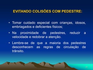 54
• Tomar cuidado especial com crianças, idosos,
embriagados e deficientes físicos;
• Na proximidade de pedestres, reduzir a
velocidade e redobrar a atenção.
• Lembre-se de que a maioria dos pedestres
desconhecem as regras de circulação de
trânsito.
EVITANDO COLISÕES COM PEDESTRE:
 