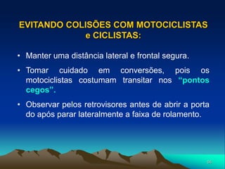 55
• Manter uma distância lateral e frontal segura.
• Tomar cuidado em conversões, pois os
motociclistas costumam transitar nos “pontos
cegos”.
• Observar pelos retrovisores antes de abrir a porta
do após parar lateralmente a faixa de rolamento.
EVITANDO COLISÕES COM MOTOCICLISTAS
e CICLISTAS:
 