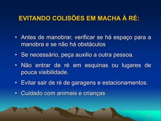 57
• Antes de manobrar, verificar se há espaço para a
manobra e se não há obstáculos
• Se necessário, peça auxilio a outra pessoa.
• Não entrar de ré em esquinas ou lugares de
pouca visibilidade.
• Evitar sair de ré de garagens e estacionamentos.
• Cuidado com animais e crianças
EVITANDO COLISÕES EM MACHA À RÉ:
 