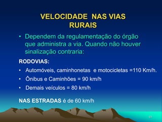 61
VELOCIDADE NAS VIAS
RURAIS
RODOVIAS:
• Automóveis, caminhonetas e motocicletas =110 Km/h.
• Ônibus e Caminhões = 90 km/h
• Demais veículos = 80 km/h
• Dependem da regulamentação do órgão
que administra a via. Quando não houver
sinalização contraria:
NAS ESTRADAS é de 60 km/h
 