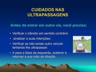 64
CUIDADOS NAS
ULTRAPASSAGENS
• Verificar o trânsito em sentido contrário
• sinalizar a suas intenções;
• Verificar se não existe outro veículo
tentando lhe ultrapassar;
• Ir para a faixa da esquerda, acelerar e
retornar a sua mão de direção.
Antes de entrar em outra via, você precisa:
 