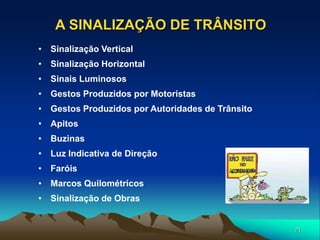 71
A SINALIZAÇÃO DE TRÂNSITO
• Sinalização Vertical
• Sinalização Horizontal
• Sinais Luminosos
• Gestos Produzidos por Motoristas
• Gestos Produzidos por Autoridades de Trânsito
• Apitos
• Buzinas
• Luz Indicativa de Direção
• Faróis
• Marcos Quilométricos
• Sinalização de Obras
 