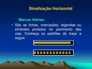 73
• São as linhas, marcações, legendas ou
símbolos pintados no pavimento das
vias. Conheça os padrões de traço a
seguir.
Sinalização Horizontal
Marcas Viárias:
 