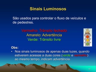 79
Vermelho: Trânsito fechado
Amarelo: Advertência
Verde: Trânsito livre
Sinais Luminosos
São usados para controlar o fluxo de veículos e
de pedestres.
Obs:
• Nos sinais luminosos de apenas duas luzes, quando
estiverem acessas a duas cores (verde e vermelho)
ao mesmo tempo, indicam advertência.
 