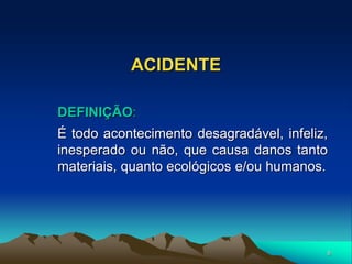 8
ACIDENTE
DEFINIÇÃO:
É todo acontecimento desagradável, infeliz,
inesperado ou não, que causa danos tanto
materiais, quanto ecológicos e/ou humanos.
 