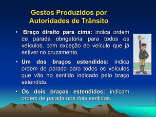 82
• Braço direito para cima: indica ordem
de parada obrigatória para todos os
veículos, com exceção do veículo que já
estiver no cruzamento.
• Um dos braços estendidos: indica
ordem de parada para todos os veículos
que vão no sentido indicado pelo braço
estendido.
• Os dois braços estendidos: indicam
ordem de parada nos dois sentidos.
Gestos Produzidos por
Autoridades de Trânsito
 