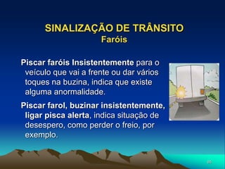 85
SINALIZAÇÃO DE TRÂNSITO
Faróis
Piscar faróis Insistentemente para o
veículo que vai a frente ou dar vários
toques na buzina, indica que existe
alguma anormalidade.
Piscar farol, buzinar insistentemente,
ligar pisca alerta, indica situação de
desespero, como perder o freio, por
exemplo.
 