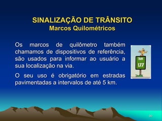 86
SINALIZAÇÃO DE TRÂNSITO
Marcos Quilométricos
Os marcos de quilômetro também
chamamos de dispositivos de referência,
são usados para informar ao usuário a
sua localização na via.
O seu uso é obrigatório em estradas
pavimentadas a intervalos de até 5 km.
 