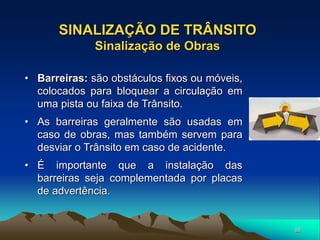 88
• Barreiras: são obstáculos fixos ou móveis,
colocados para bloquear a circulação em
uma pista ou faixa de Trânsito.
• As barreiras geralmente são usadas em
caso de obras, mas também servem para
desviar o Trânsito em caso de acidente.
• É importante que a instalação das
barreiras seja complementada por placas
de advertência.
SINALIZAÇÃO DE TRÂNSITO
Sinalização de Obras
 