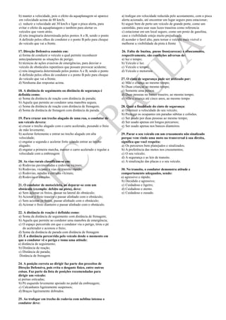 b) manter a velocidade, pois o efeito da aquaplanagem só aparece
em velocidade acima de 80 km/h;
c) reduzir a velocidade até 30 km/h e ligar o pisca alerta, para
evitar o efeito da aquaplanagem e também para alertar os
veículos que veem atrás;
d) reta imaginaria determinada pelos pontos A e B, sendo o ponto
A definido pelos olhos do condutor e o ponto B pelo para choque
do veículo que vai a frente.
17. Direção Defensiva consiste em:
a) forma de conduzir o veículo a qual permite reconhecer
antecipadamente as situações de perigo;
b) técnicas de ações evasivas de emergências, para desviar o
veículo de obstáculos repentinos que possam provocar acidente;
c) reta imaginaria determinada pelos pontos A e B, sendo o ponto
A definido pelos olhos do condutor e o ponto B pelo para choque
do veículo que vai a frente.
d) Nenhuma das respostas acima.
18. A distância de seguimento ou distância de segurança é
definida como:
a) Soma da distância de reação com distância de parada;
b) Aquela que permite ao condutor uma manobra segura;
c) Soma da distância de reação com distância de frenagem;
d) Soma da distância de frenagem com distância de parada.
19. Para cruzar um trecho alagado de uma rua, o condutor de
um veículo devera:
a) cruzar o trecho alagado com o carro acelerado, puxando o freio
de mão levemente;
b) acelerar fortemente e entrar no trecho alagado em alta
velocidade;
c) engatar a segunda e acelerar forte quando entrar ao trecho
alagado;
d) engatar a primeira marcha, manter o carro acelerado e regular a
velocidade com a embreagem
20. As vias rurais classificam-se em:
a) Rodovias pavimentadas e rodovias vicinais;
b) Rodovias, vicinais e vias de transito rápido;
c) Rodovias, estadas e estradas vicinais;
d) Rodovias e estradas.
21. O condutor de motocicleta, ao deparar-se com um
obstáculo (exemplo: defeito na pista), deve:
a) Sem acionar os freios, passar na lateral do obstáculo;
b) Acionar o freio traseiro e passar alinhado com o obstáculo;
c) Sem acionar os freios, passar alinhado com o obstáculo;
d) Acionar o freio dianteiro e passar alinhado com o obstáculo.
22. A distância de reação é definida como:
a) Soma da distância de seguimento com distância de frenagem;
b) Aquela que permite ao condutor uma manobra de emergência;
c) O espaço percorrido em que o condutor viu o perigo, tirou o pé
do acelerador e acionou o freio;
d) Soma da distância de parada com distância de frenagem
23. É a distância percorrida pelo veículo desde o momento em
que o condutor vê o perigo e toma uma atitude:
a) distância de seguimento;
b) Distância de reação;
c) Distância de parada;
Distância de frenagem
24. A posição correta ao dirigir faz parte dos preceitos de
Direção Defensiva, pois evita o desgaste físico, entre outras
coisas. Faz parte da lista de posições recomendadas para
dirigir um veículo:
a) pernas esticadas;
b) Pé esquerdo levemente apoiado no pedal da embreagem;
c) Calcanhares ligeiramente suspensos;
d) Braços ligeiramente dobrados.
25. Ao trafegar em trecho de rodovia com neblina intensa o
condutor deve:
a) trafegar em velocidade reduzida pelo acostamento, com o pisca
alerta acionado, até encontrar um lugar seguro para estacionar;
b) seguir bem de perto um veículo de grande porte, como um
caminhão, para usar suas luzes traseiras como referencia
c) estacionar em um local seguro, como um posto de gasolina,
caso a visibilidade esteja muito prejudicada.
d) acender o farol alto, para tornar o veículo mais visível e
melhorar a visibilidade da pista à frente
26. Falta de buzina, pneus lisos(carecas) e ofuscamento,
respectivamente, são condições adversas de:
a) luz e tempo;
b) Veículo e luz.
c) Veículo e tempo;
d) Veículo e motorista
27. O cinto de segurança pode ser utilizado por:
a) Mãe e criança ao mesmo tempo;
b) Duas crianças ao mesmo tempo;
c) Somente uma pessoa.
d) Duas pessoas no banco traseiro, ao mesmo tempo;
e) Mãe e criança até cinco anos, ao mesmo tempo
28. Qual a finalidade do cinto de segurança:
a) Diminuir a velocidade do seu veículo;
b) Proteger os ocupantes em paradas súbitas e colisões.
c) Ser usado por duas pessoas ao mesmo tempo;
d) Ser usado apenas em longos percursos;
e) Ser usado apenas nos bancos dianteiros.
29. Parar o seu veículo em um cruzamento não sinalizado
porque vem vindo uma moto na transversal à sua direita,
significa que você respeita:
a) Os percursos bem planejados e sinalizados;
b) A preferência das motos nos cruzamentos;
c) O seu veículo;
d) A segurança e as leis de transito.
e) A sinalização das placas e o seu veículo.
30. No transito, o condutor demonstra atitude e
comportamento adequados, sendo:
a) agressivo e rápido;
b) Decidido e agressivo;
c) Cuidadoso e ligeiro;
d) Cuidadoso e atento.
e) Cuidadoso e ousado.
 