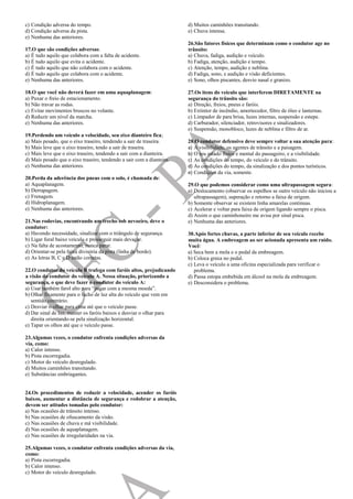 c) Condição adversa do tempo.
d) Condição adversa da pista.
e) Nenhuma das anteriores.
17.O que são condições adversas:
a) É tudo aquilo que colabora com a falta de acidente.
b) É tudo aquilo que evita o acidente.
c) É tudo aquilo que não colabora com o acidente.
d) É tudo aquilo que colabora com o acidente.
e) Nenhuma das anteriores.
18.O que você não deverá fazer em uma aquaplanagem:
a) Puxar o freio de estacionamento.
b) Não travar as rodas.
c) Evitar movimentos bruscos no volante.
d) Reduzir um nível da marcha.
e) Nenhuma das anteriores.
19.Perdendo um veículo a velocidade, seu eixo dianteiro fica;
a) Mais pesado, que o eixo traseiro, tendendo a sair de traseira.
b) Mais leve que o eixo traseiro, tendo a sair de traseira.
c) Mais leve que o eixo traseiro, tendendo a sair com a dianteira.
d) Mais pesado que o eixo traseiro, tendendo a sair com a dianteira.
e) Nenhuma das anteriores.
20.Perda da aderência dos pneus com o solo, é chamada de:
a) Aquaplanagem.
b) Derrapagem.
c) Frenagem.
d) Hidroplanagem.
e) Nenhuma das anteriores.
21.Nas rodovias, encontrando um trecho sob nevoeiro, deve o
condutor:
a) Havendo necessidade, sinalizar com o triângulo de segurança.
b) Ligar foral baixo veículo e prosseguir mais devagar.
c) Na falta de acostamento, nunca parar.
d) Orientar-se pela faixa divisória da pista (linha de bordo).
e) As letras B, C e D estão corretas.
22.O condutor do veículo B trafega com faróis altos, prejudicando
a visão do condutor do veículo A. Nessa situação, priorizando a
segurança, o que deve fazer o condutor do veículo A:
a) Usar também farol alto para “pagar com a mesma moeda”.
b) Olhar fixamente para o facho de luz alta do veículo que vem em
sentido contrário.
c) Desviar o olhar para cima até que o veículo passe.
d) Dar sinal de luz, manter os faróis baixos e desviar o olhar para
direita orientando-se pela sinalização horizontal.
e) Tapar os olhos até que o veículo passe.
23.Algumas vezes, o condutor enfrenta condições adversas da
via, como:
a) Calor intenso.
b) Pista escorregadia.
c) Motor do veículo desregulado.
d) Muitos caminhões transitando.
e) Substâncias embriagantes.
24.Os procedimentos de reduzir a velocidade, acender os faróis
baixos, aumentar a distância de segurança e redobrar a atenção,
devem ser atitudes tomadas pelo condutor:
a) Nas ocasiões de trânsito intenso.
b) Nas ocasiões de ofuscamento da visão.
c) Nas ocasiões de chuva e má visibilidade.
d) Nas ocasiões de aquaplanagem.
e) Nas ocasiões de irregularidades na via.
25.Algumas vezes, o condutor enfrenta condições adversas da via,
como:
a) Pista escorregadia.
b) Calor intenso.
c) Motor do veículo desregulado.
d) Muitos caminhões transitando.
e) Chuva intensa.
26.São fatores físicos que determinam como o condutor age no
trânsito:
a) Chuva, fadiga, audição e veículo.
b) Fadiga, atenção, audição e tempo.
c) Atenção, tempo, audição e neblina.
d) Fadiga, sono, e audição e visão deficientes.
e) Sono, olhos piscantes, desvio nasal e granizo.
27.Os itens do veículo que interferem DIRETAMENTE na
segurança do trânsito são:
a) Direção, freios, pneus e faróis.
b) Extintor de incêndio, amortecedor, filtro de óleo e lanternas.
c) Limpador de para brisa, luzes internas, suspensão e estepe.
d) Carburador, silenciador, retrovisores e sinalizadores.
e) Suspensão, monobloco, luzes de neblina e filtro de ar.
28.O condutor defensivo deve sempre voltar a sua atenção para:
a) A visibilidade, os agentes de trânsito e a paisagem.
b) O seu estado físico e mental do passageiro, e a visibilidade.
c) As condições do tempo, do veículo e do trânsito.
d) As condições do tempo, da sinalização e dos pontos turísticos.
e) Condições da via, somente.
29.O que podemos considerar como uma ultrapassagem segura:
a) Deslocamento (observar os espelhos se outro veículo não iniciou a
ultrapassagem), superação e retorno a faixa de origem.
b) Somente observar se existem linha amarelas continuas.
c) Acelerar e voltar para faixa de origem ligando sempre o pisca.
d) Assim o que caminhoneiro me avisa por sinal pisca.
e) Nenhuma das anteriores.
30.Após fortes chuvas, a parte inferior de seu veículo recebe
muita água. A embreagem ao ser acionada apresenta um ruído.
Você:
a) Seca bem a mola e o pedal da embreagem.
b) Coloca graxa no pedal.
c) Leva o veículo a uma oficina especializada para verificar o
problema.
d) Passa estopa embebida em álcool na mola da embreagem.
e) Desconsidera o problema.
 