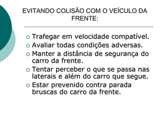 EVITANDO COLISÃO COM O VEÍCULO DA
FRENTE:
 Trafegar em velocidade compatível.
 Avaliar todas condições adversas.
 Manter a distância de segurança do
carro da frente.
 Tentar perceber o que se passa nas
laterais e além do carro que segue.
 Estar prevenido contra parada
bruscas do carro da frente.
 