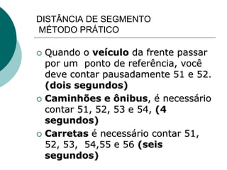 DISTÂNCIA DE SEGMENTO
MÉTODO PRÁTICO
 Quando o veículo da frente passar
por um ponto de referência, você
deve contar pausadamente 51 e 52.
(dois segundos)
 Caminhões e ônibus, é necessário
contar 51, 52, 53 e 54, (4
segundos)
 Carretas é necessário contar 51,
52, 53, 54,55 e 56 (seis
segundos)
 